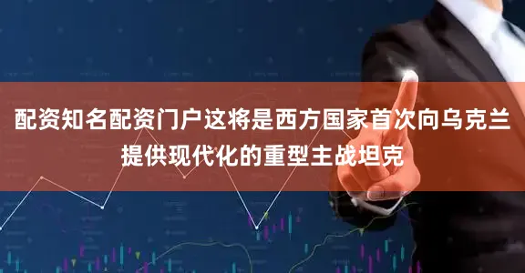 配资知名配资门户这将是西方国家首次向乌克兰提供现代化的重型主战坦克