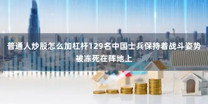 普通人炒股怎么加杠杆129名中国士兵保持着战斗姿势被冻死在阵地上