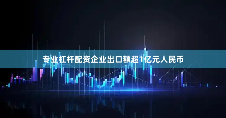 专业杠杆配资企业出口额超1亿元人民币