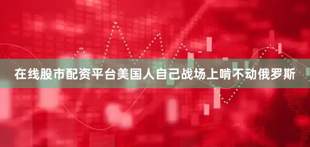 在线股市配资平台美国人自己战场上啃不动俄罗斯