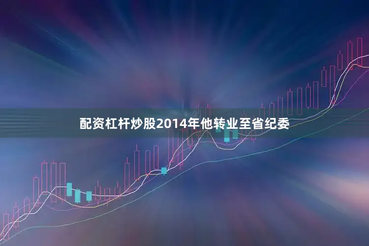 配资杠杆炒股2014年他转业至省纪委